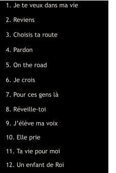 1. Je te veux dans ma vie  2. Reviens  3. Choisis ta route  4. Pardon  5. On the road  6. Je crois  7. Pour ces gens là  8. Réveille-toi  9. J’élève ma voix  10. Elle prie  11. Ta vie pour moi  12. Un enfant de Roi