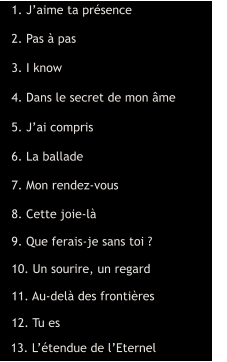 1. J’aime ta présence  2. Pas à pas  3. I know  4. Dans le secret de mon âme  5. J’ai compris  6. La ballade  7. Mon rendez-vous  8. Cette joie-là  9. Que ferais-je sans toi ?  10. Un sourire, un regard  11. Au-delà des frontières  12. Tu es  13. L’étendue de l’Eternel